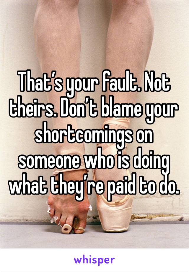 That’s your fault. Not theirs. Don’t blame your shortcomings on someone who is doing what they’re paid to do. 