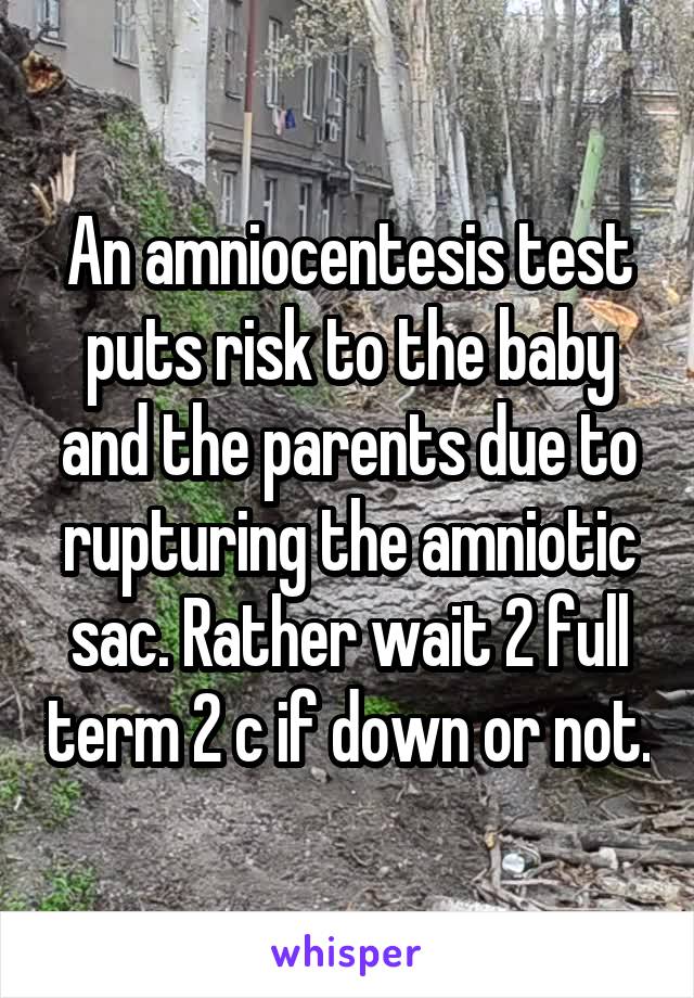 An amniocentesis test puts risk to the baby and the parents due to rupturing the amniotic sac. Rather wait 2 full term 2 c if down or not.