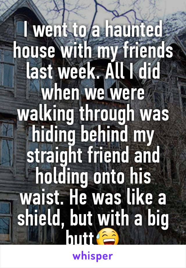 I went to a haunted house with my friends last week. All I did when we were walking through was hiding behind my straight friend and holding onto his waist. He was like a shield, but with a big butt😅