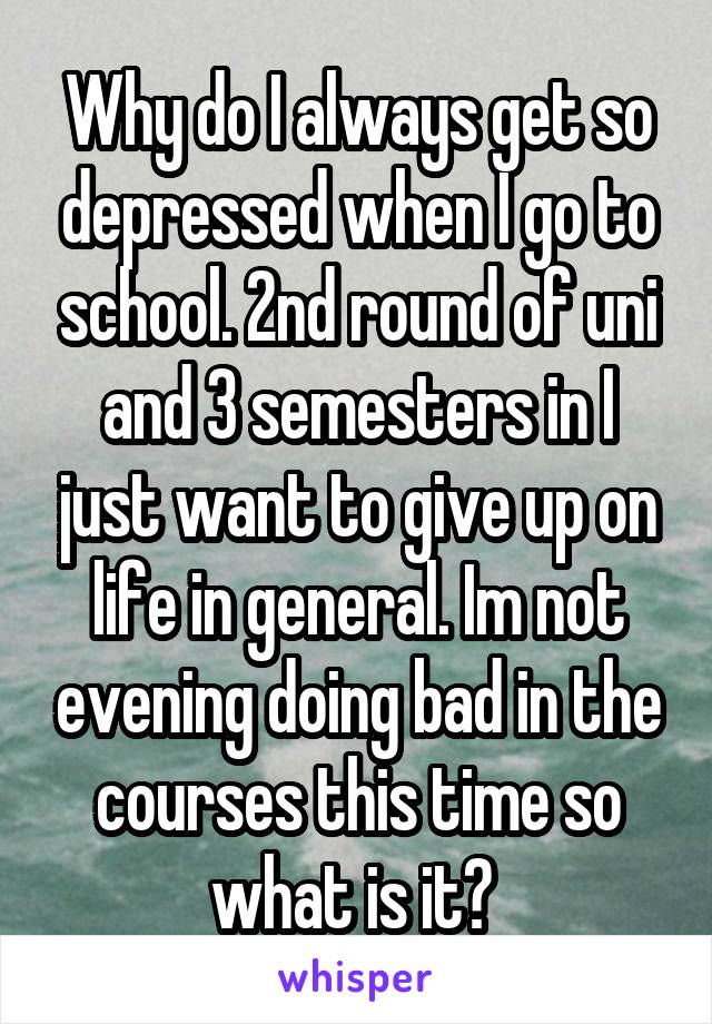 Why do I always get so depressed when I go to school. 2nd round of uni and 3 semesters in I just want to give up on life in general. Im not evening doing bad in the courses this time so what is it? 