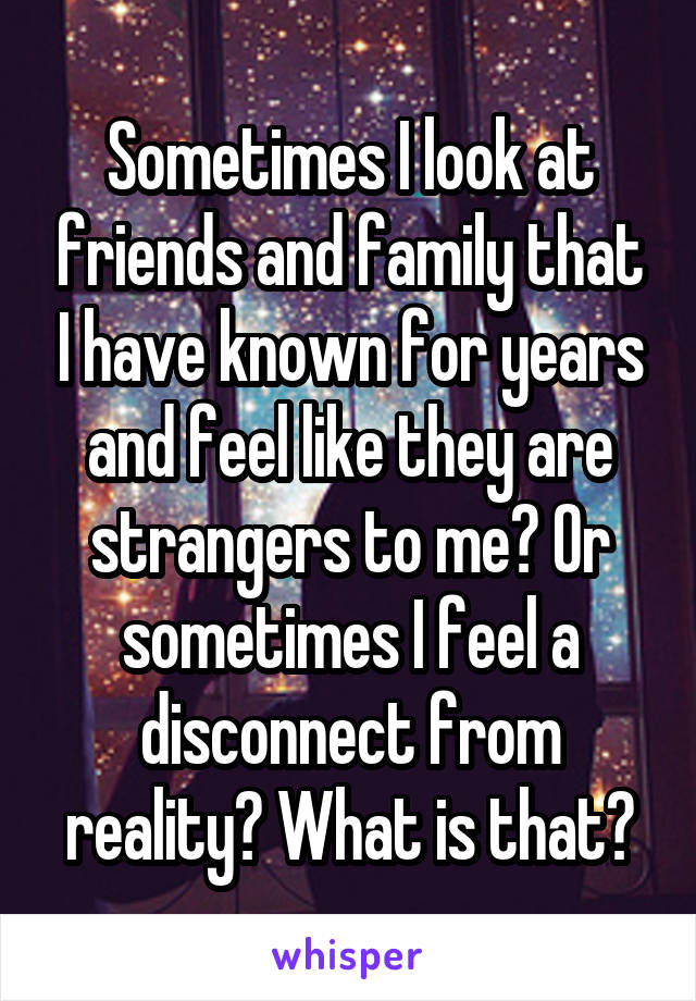 Sometimes I look at friends and family that I have known for years and feel like they are strangers to me? Or sometimes I feel a disconnect from reality? What is that?