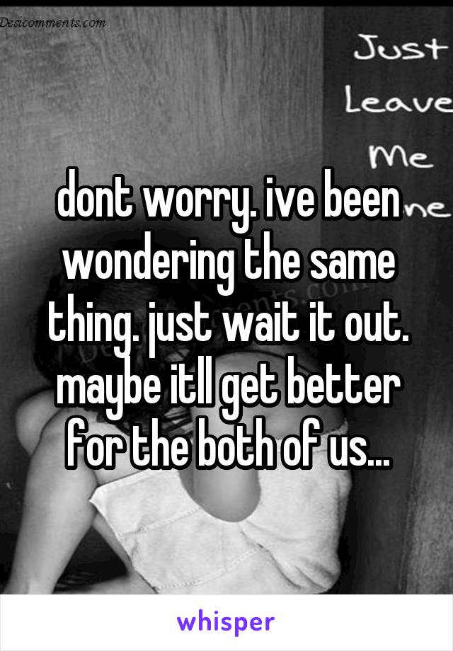 dont worry. ive been wondering the same thing. just wait it out. maybe itll get better for the both of us...