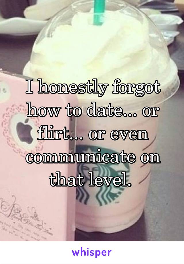 I honestly forgot how to date... or flirt... or even communicate on that level. 