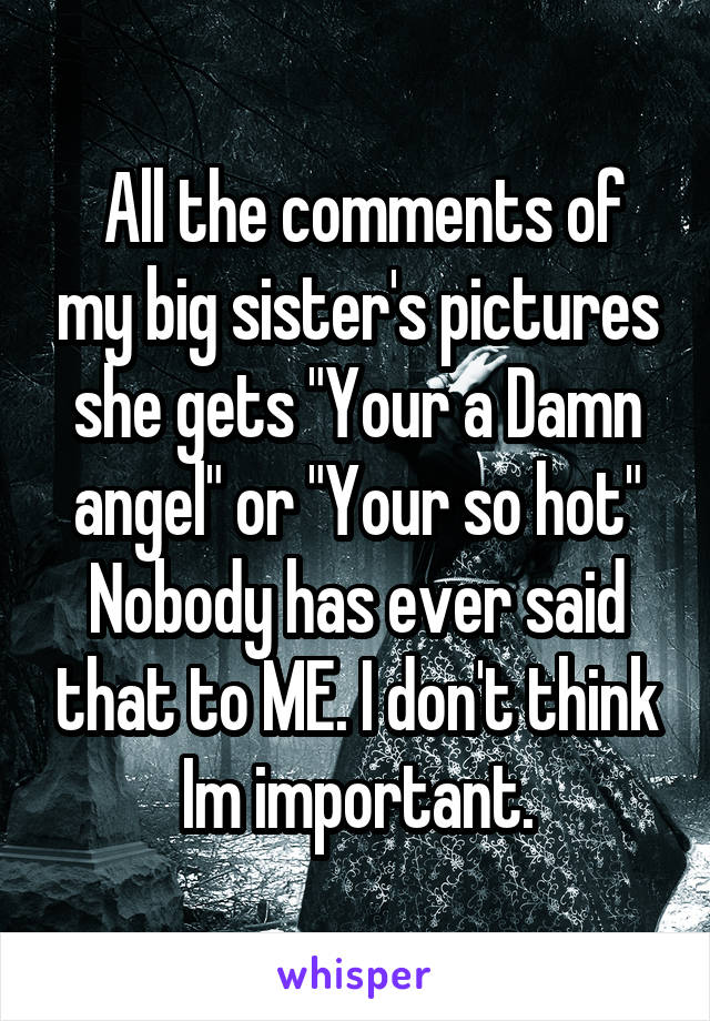  All the comments of my big sister's pictures she gets "Your a Damn angel" or "Your so hot" Nobody has ever said that to ME. I don't think Im important.