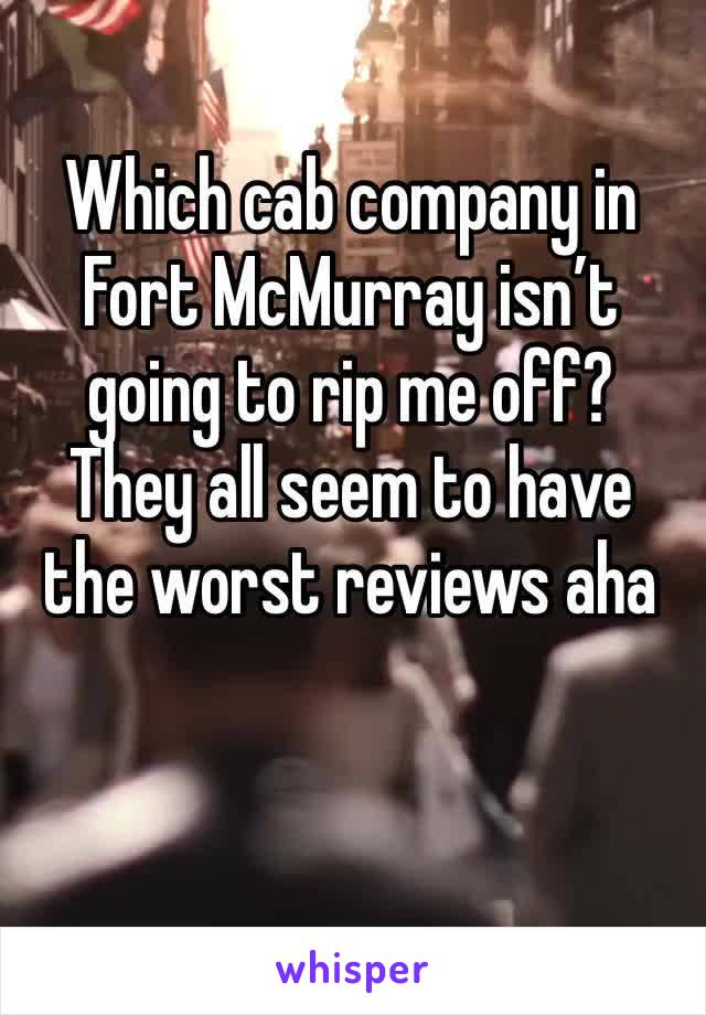 Which cab company in Fort McMurray isn’t going to rip me off? They all seem to have the worst reviews aha