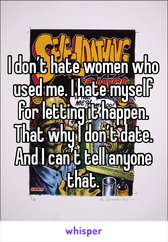 I don’t hate women who used me. I hate myself for letting it happen. That why I don’t date. And I can’t tell anyone that.