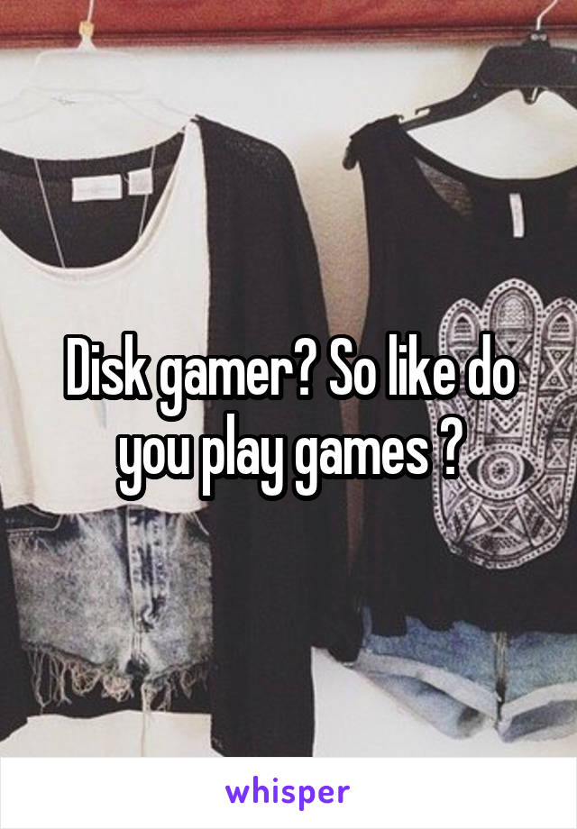Disk gamer? So like do you play games ?