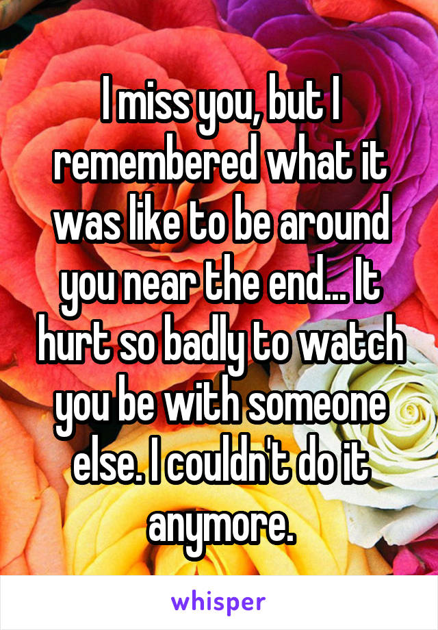 I miss you, but I remembered what it was like to be around you near the end... It hurt so badly to watch you be with someone else. I couldn't do it anymore.