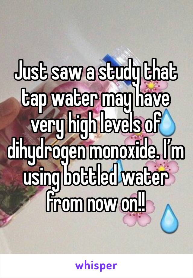Just saw a study that tap water may have very high levels of dihydrogen monoxide. I’m using bottled water from now on!!