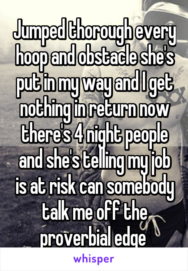 Jumped thorough every hoop and obstacle she's put in my way and I get nothing in return now there's 4 night people and she's telling my job is at risk can somebody talk me off the proverbial edge 