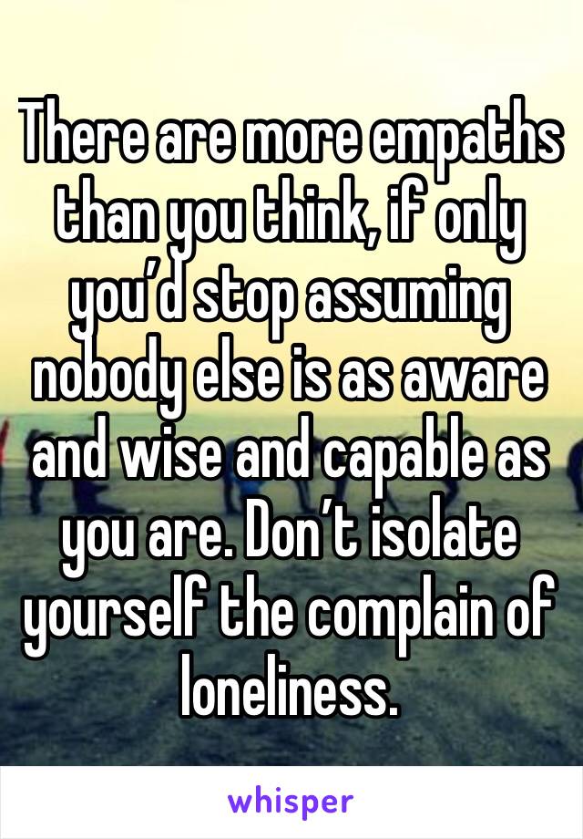 There are more empaths than you think, if only you’d stop assuming nobody else is as aware and wise and capable as you are. Don’t isolate yourself the complain of loneliness.
