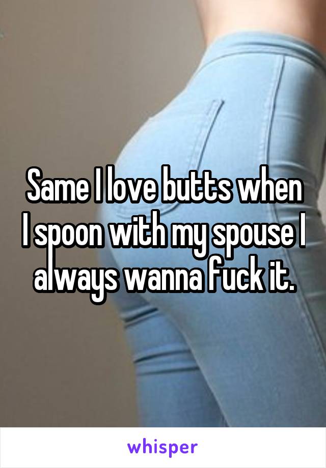 Same I love butts when I spoon with my spouse I always wanna fuck it.