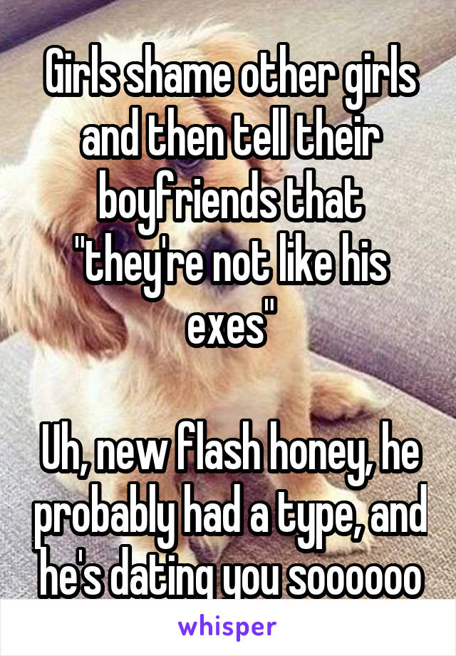 Girls shame other girls and then tell their boyfriends that "they're not like his exes"

Uh, new flash honey, he probably had a type, and he's dating you soooooo