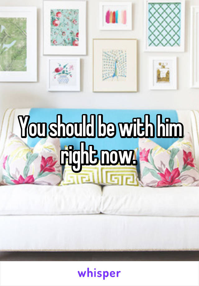 You should be with him right now. 