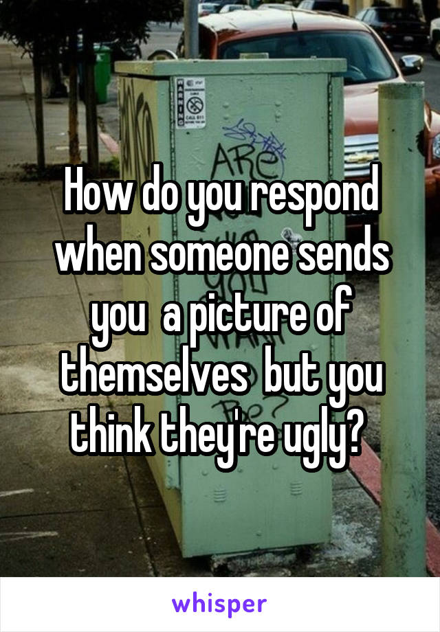How do you respond when someone sends you  a picture of themselves  but you think they're ugly? 