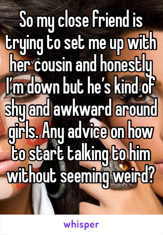 So my close friend is trying to set me up with her cousin and honestly I’m down but he’s kind of shy and awkward around girls. Any advice on how to start talking to him without seeming weird?