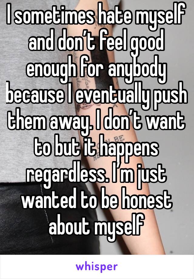 I sometimes hate myself and don’t feel good enough for anybody because I eventually push them away. I don’t want to but it happens regardless. I’m just wanted to be honest about myself 