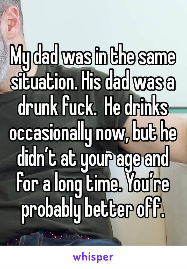 My dad was in the same situation. His dad was a drunk fuck.  He drinks occasionally now, but he didn’t at your age and for a long time. You’re probably better off.