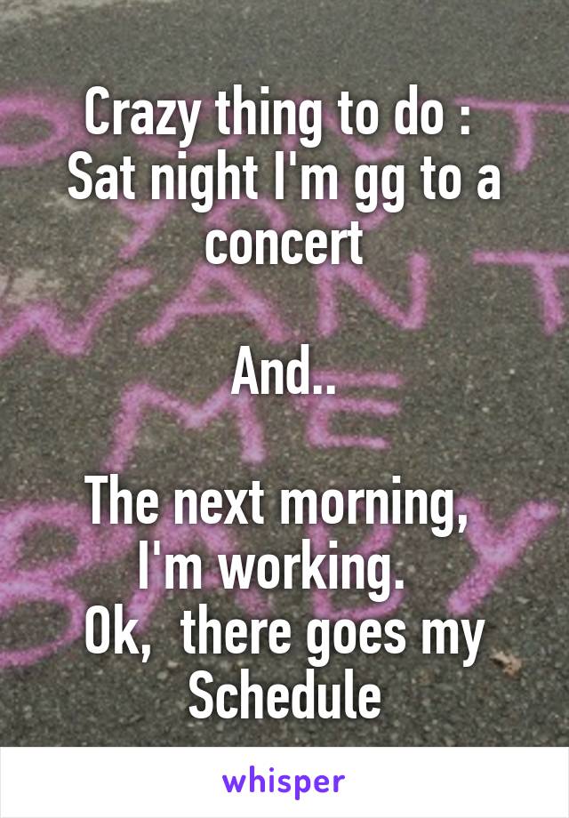Crazy thing to do : 
Sat night I'm gg to a concert

And..

The next morning,  I'm working.  
Ok,  there goes my Schedule