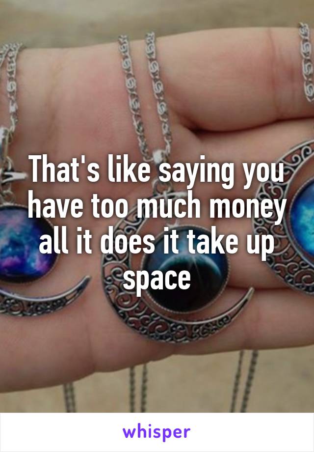 That's like saying you have too much money all it does it take up space