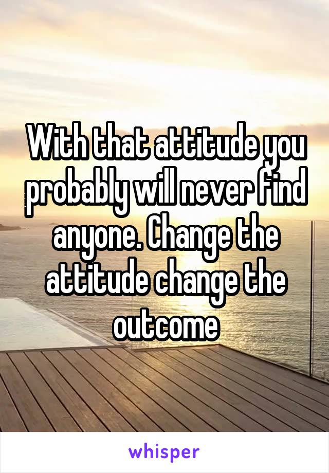 With that attitude you probably will never find anyone. Change the attitude change the outcome