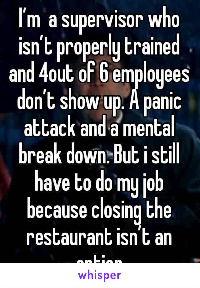 I’m  a supervisor who isn’t properly trained and 4out of 6 employees don’t show up. A panic attack and a mental break down. But i still have to do my job because closing the restaurant isn’t an option