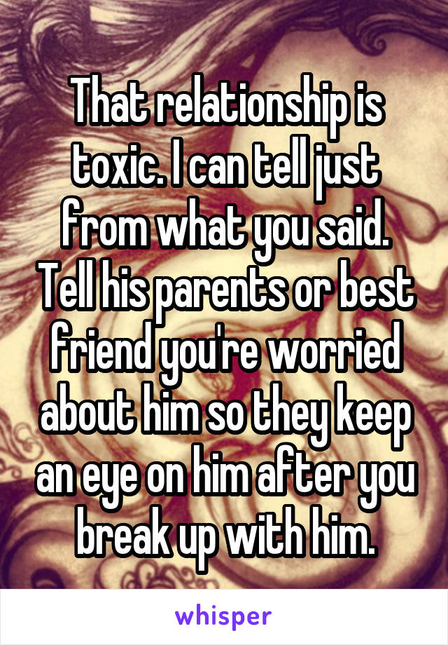 That relationship is toxic. I can tell just from what you said. Tell his parents or best friend you're worried about him so they keep an eye on him after you break up with him.