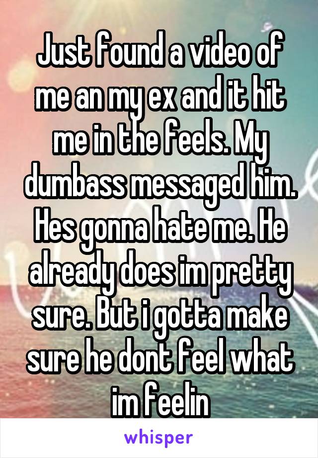 Just found a video of me an my ex and it hit me in the feels. My dumbass messaged him. Hes gonna hate me. He already does im pretty sure. But i gotta make sure he dont feel what im feelin