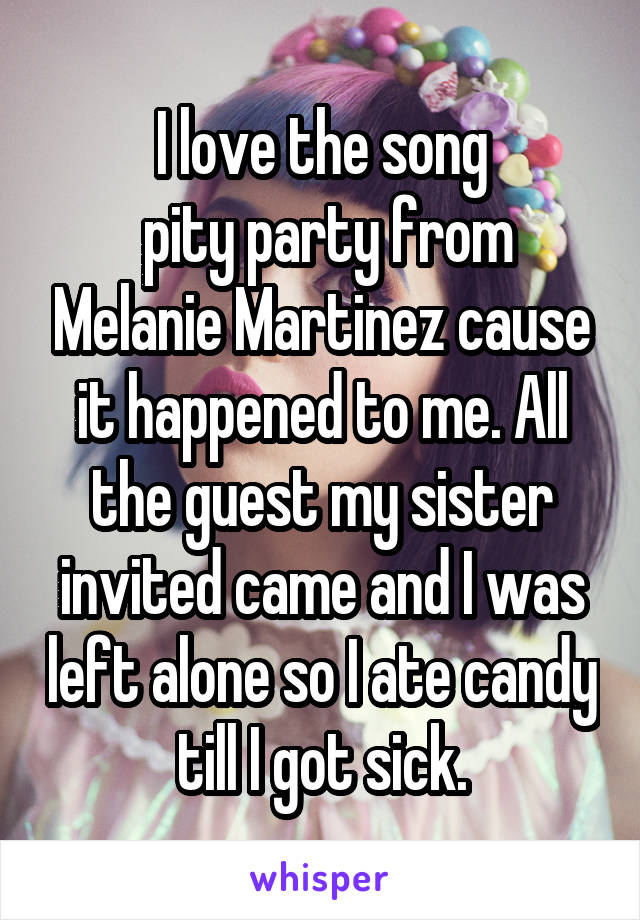 I love the song
 pity party from Melanie Martinez cause it happened to me. All the guest my sister invited came and I was left alone so I ate candy till I got sick.