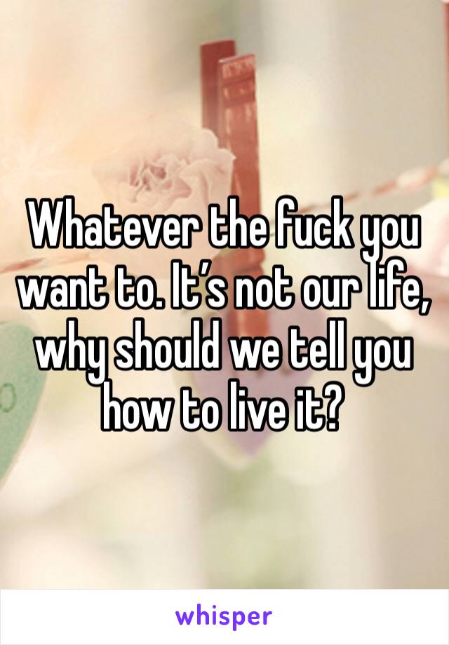 Whatever the fuck you want to. It’s not our life, why should we tell you how to live it?