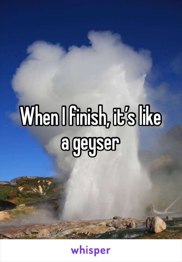 When I finish, it’s like a geyser