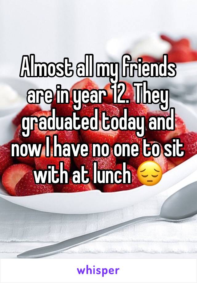 Almost all my friends are in year 12. They graduated today and now I have no one to sit with at lunch 😔