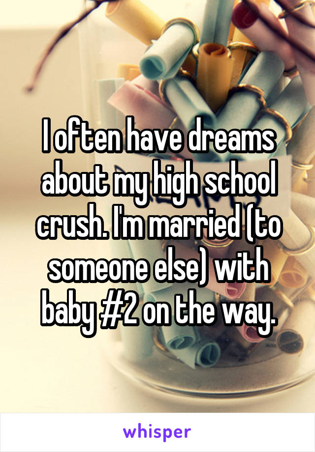 I often have dreams about my high school crush. I'm married (to someone else) with baby #2 on the way.