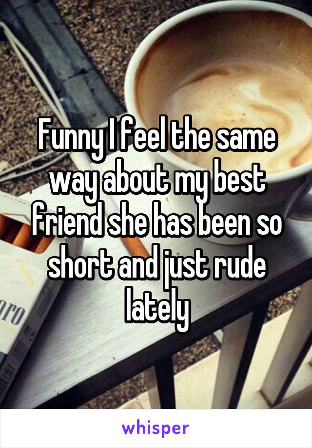 Funny I feel the same way about my best friend she has been so short and just rude lately