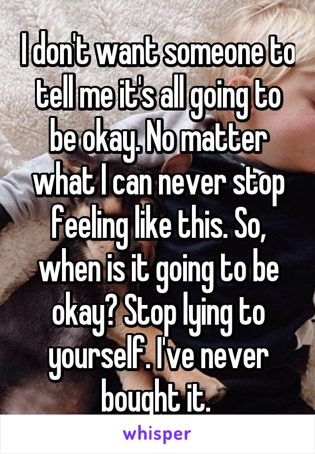 I don't want someone to tell me it's all going to be okay. No matter what I can never stop feeling like this. So, when is it going to be okay? Stop lying to yourself. I've never bought it. 