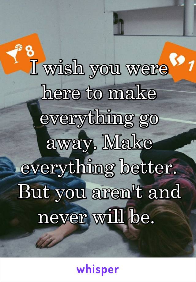 I wish you were here to make everything go away. Make everything better. But you aren't and never will be. 