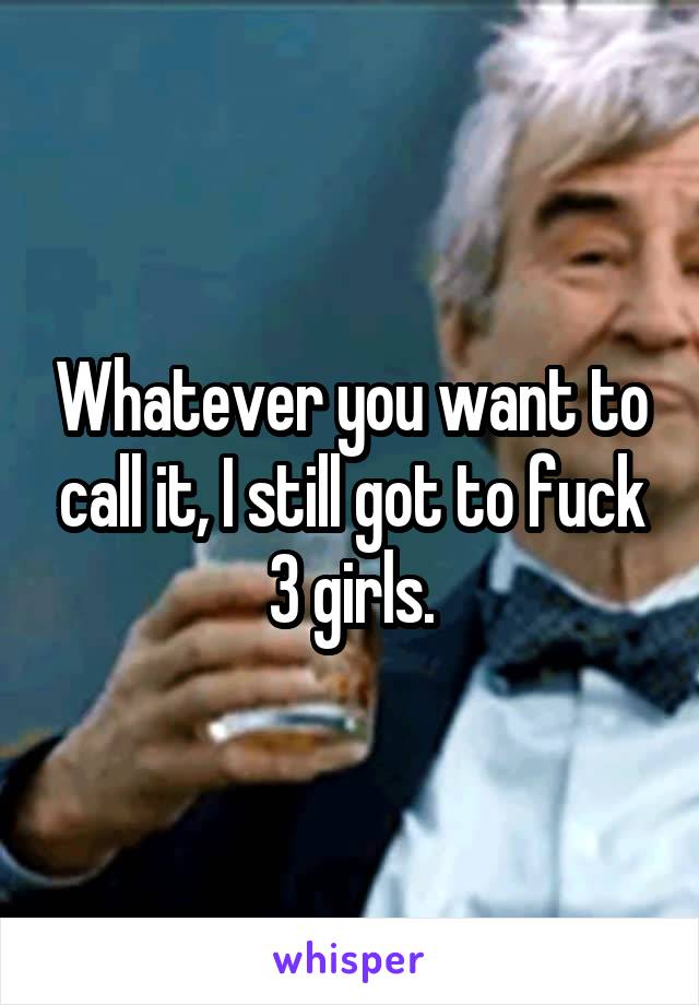 Whatever you want to call it, I still got to fuck 3 girls.
