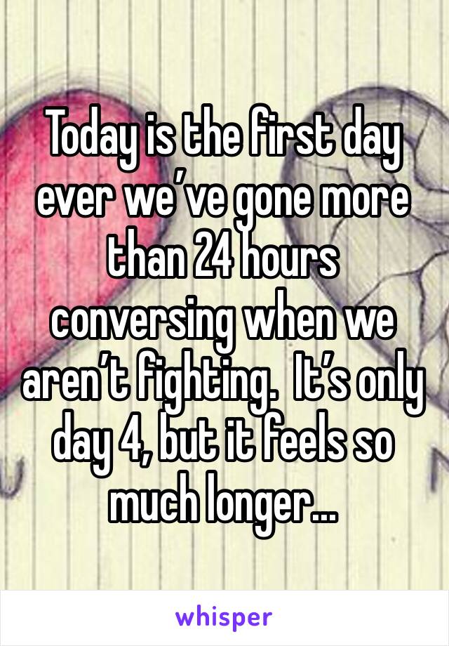 Today is the first day ever we’ve gone more than 24 hours conversing when we aren’t fighting.  It’s only day 4, but it feels so much longer...