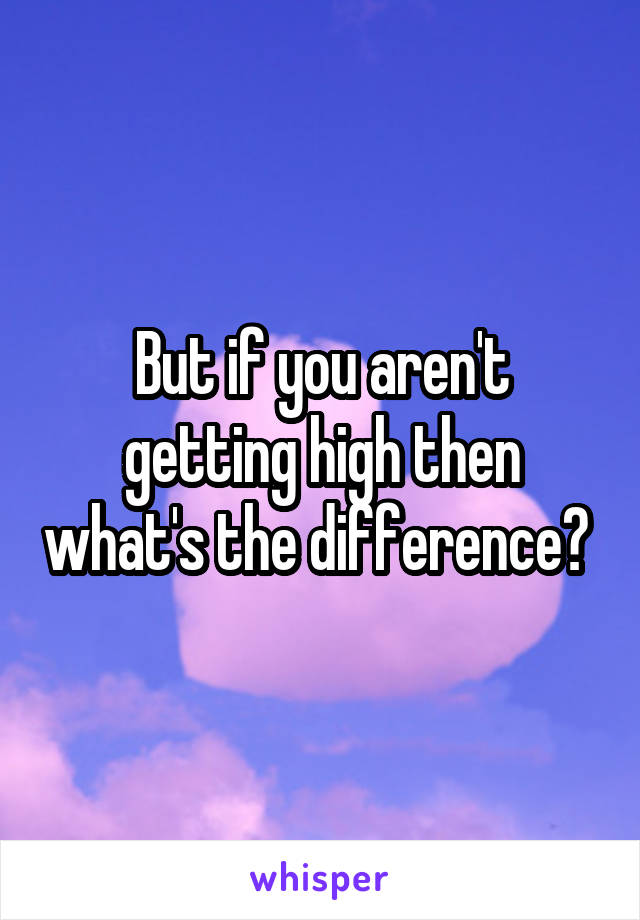 But if you aren't getting high then what's the difference? 