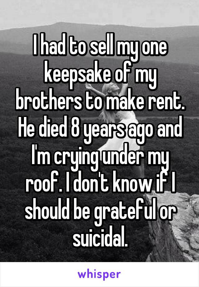 I had to sell my one keepsake of my brothers to make rent. He died 8 years ago and I'm crying under my roof. I don't know if I should be grateful or suicidal.