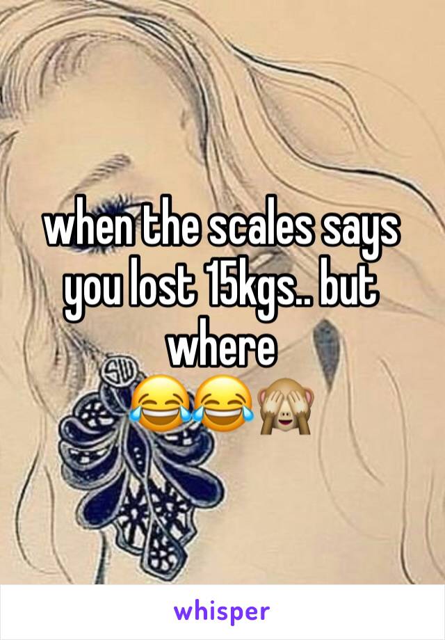 when the scales says you lost 15kgs.. but where
😂😂🙈