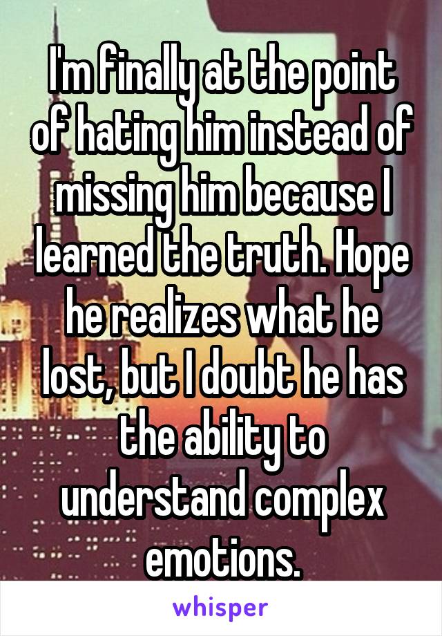 I'm finally at the point of hating him instead of missing him because I learned the truth. Hope he realizes what he lost, but I doubt he has the ability to understand complex emotions.