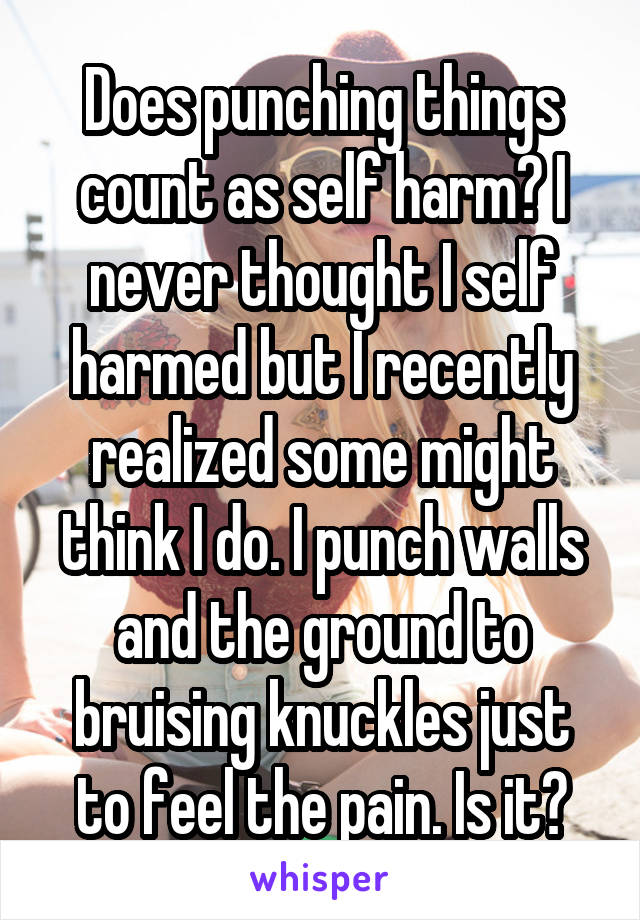 Does punching things count as self harm? I never thought I self harmed but I recently realized some might think I do. I punch walls and the ground to bruising knuckles just to feel the pain. Is it?