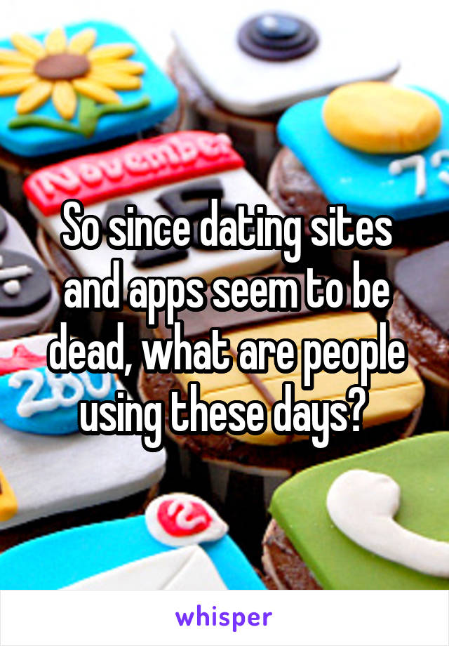 So since dating sites and apps seem to be dead, what are people using these days? 