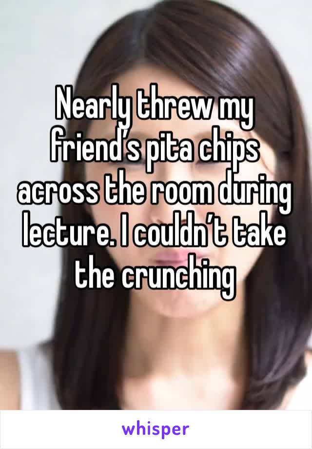 Nearly threw my friend’s pita chips across the room during lecture. I couldn’t take the crunching 