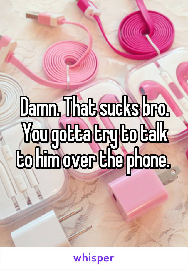 Damn. That sucks bro. You gotta try to talk to him over the phone. 