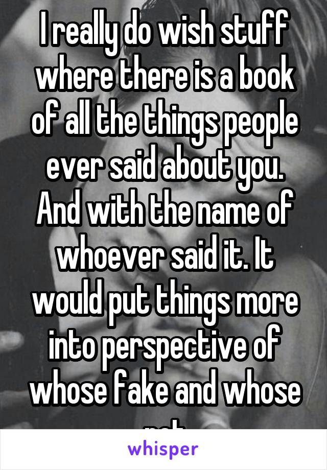 I really do wish stuff where there is a book of all the things people ever said about you. And with the name of whoever said it. It would put things more into perspective of whose fake and whose not