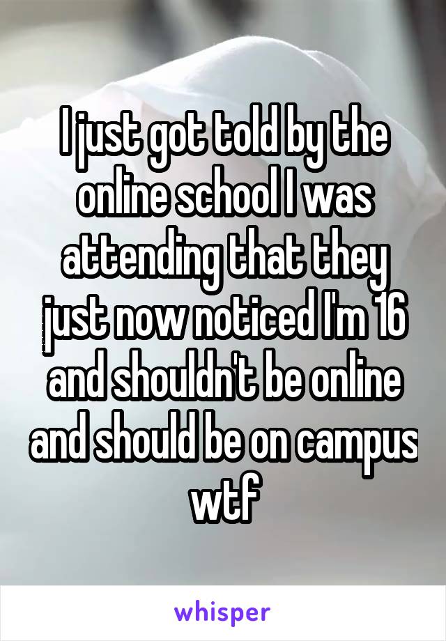 I just got told by the online school I was attending that they just now noticed I'm 16 and shouldn't be online and should be on campus wtf