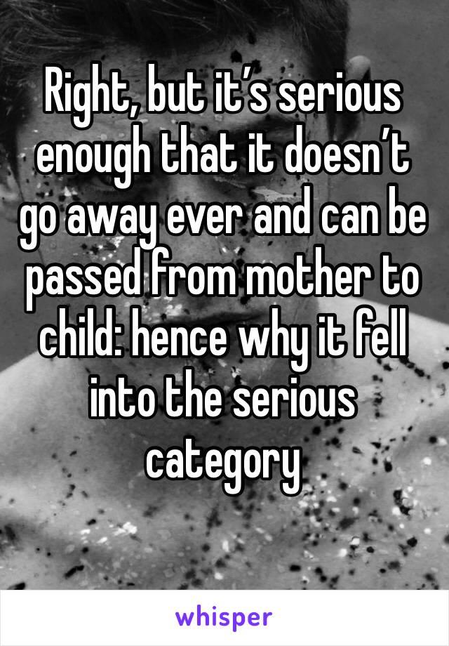 Right, but it’s serious enough that it doesn’t go away ever and can be passed from mother to child: hence why it fell into the serious category 