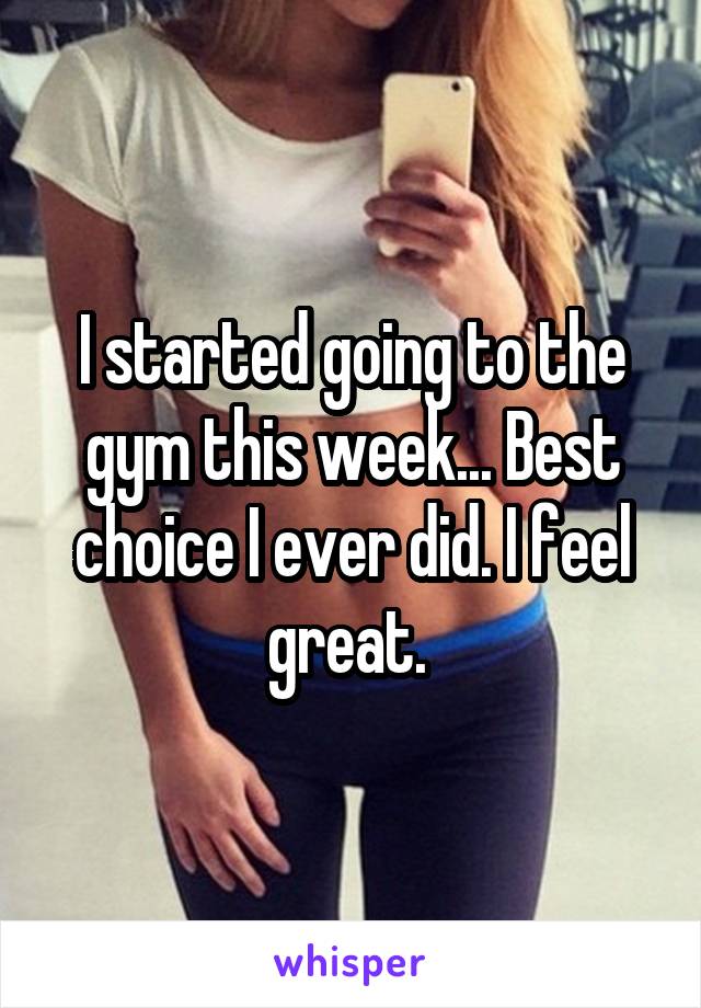 I started going to the gym this week... Best choice I ever did. I feel great. 